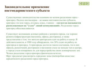 Законодательное применение постмодернистского субъекта  Существующее законодательство основано на четком разделении город – пригород. Подход постмодерна – не важно местожительство субъекта, пригород это или город, его раса, класс, главное – « он всегда оказывается расположенным на "узлах" линий коммуникаций».  Разделение город-пригород обессмысливается. Существует ассоциация деловых районов с центром города, где хорошо развита инфраструктура (магазины, офисы, рестораны), а также представление о том, что жители пригородов ездят на работу в центр. В действительности, в 1980 году обнаружили, что 38% ездят на работу из пригорода в пригород. А пригороды достигли такого состояния, что в них офисов, развлечений, ресторанов и магазинов стало не меньше чем в центре, а города стали копировать их для переустройства своих коммерческих зон. Четкое разделение город-пригород фактически исчезло.  Фруг предлагает рассмотреть городские зоны ( metropolitan areas ) вне юридического разделения город-пригород. 