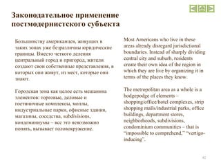 Законодательное применение постмодернистского субъекта  Большинству американцев, живущих в таких зонах уже безразличны юридические границы. Вместо четкого деления центральный город и пригород, жители создают свои собственные представления, в которых они живут, из мест, которые они знают. Городская зона как целое есть мешанина элементов: торговые, деловые и гостиничные комплексы, моллы, индустриальные парки, офисные здания, магазины, соседства,  subdivisions , кондоминиумы – все это невозможно понять, вызывает головокружение. Most Americans who live in these areas already disregard jurisdictional boundaries. Instead of sharply dividing central city and suburb, residents create their own idea of the region in which they are live by organizing it in terms of the places they know. The metropolitan area as a whole is a hodgepodge of elements – shopping/office/hotel complexes, strip shopping malls/industrial parks, office buildings, department stores, neighborhoods, subdivisions, condominium communities – that is “impossible to comprehend,” “vertigo-inducing”. 