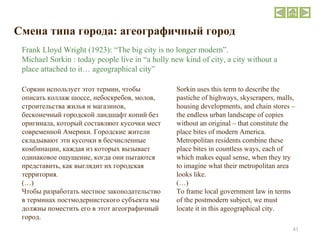 Смена типа города :  агеографичный город Соркин использует этот термин, чтобы описать коллаж шоссе, небоскребов, молов, строительства жилья и магазинов, бесконечный городской ландшафт копий без оригинала, который составляют кусочки мест современной Америки. Городские жители складывают эти кусочки в бесчисленные комбинации, каждая из которых вызывает одинаковое ощущение, когда они пытаются представить, как выглядит их городская территория.  ( … ) Чтобы разработать местное законодательство в терминах постмодернистского субъекта мы должны поместить его в этот агеографичный город. Sorkin uses this term to describe the pastiche of highways, skyscrapers, malls, housing developments, and chain stores – the endless urban landscape of copies without an original – that constitute the place bites of modern America. Metropolitan residents combine these place bites in countless ways, each of which makes equal sense, when they try to imagine what their metropolitan area looks like.  (…) To frame local government law in terms of the postmodern subject, we must locate it in this ageographical city. Frank Lloyd Wright (1923): “The big city is no longer modern”. Michael Sorkin : today people live in “a holly new kind of city, a city without a place attached to it… ageographical city” 