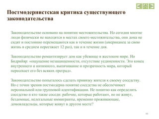 Постмодернистская критика существующего законодательства Законодательство основано на понятии местожительства. Но сегодня многие люди физически не находятся в местах своего местожительства, они дома не сидят и постоянно перемещаются как в течение жизни (американец за свою жизнь в среднем переезжает 12 раз), так и в течение дня. Законодательство романтизирует дом как убежище в жестоком мире. Но Бодрийяр: «ощущение незащищенности, отсутствие уединенности. Это конец внутреннего и интимного, выпячивание и прозрачность мира, который пересекает его без всяких преград». Законодательство попыталось сделать привязку жителя к своему соседству. Но с точки зрения постмодерна понятие соседства не обеспечивает персональной или групповой идентификации. Не понятно как определить соседство и кто такие соседи: рабочие, которые работают, но не живут, бездомные, нелегальные иммигранты, временно проживающие, домовладельцы, которые живут в другом месте? 