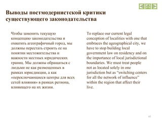 Выводы постмодернистской критики существующего законодательства To replace our current legal conception of localities with one that embraces the ageographical city, we have to stop building local government law on residency and on the importance of local jurisdictional boundaries. We must treat people not as located solely in one jurisdiction but as “switching centers for all the network of influence” within the region that affect their live. Чтобы заменить текущую концепцию законодательства и охватить агеографичный город, мы должны перестать строить ее на понятии местожительства и важности местных юридических границ. Мы должны обращаться с людьми не как размещенных в рамках юрисдикции, а как «переключающиеся центры для всех сетей влияния» в рамках региона, влияющего на их жизни. 