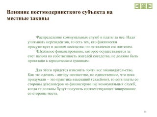 Влияние постмодернисткого субъекта на местные законы Распределение коммунальных служб и платы за нее. Надо учитывать нерезидентов, то есть тех, кто фактически присутствует в данном соседстве, но не является его жителем. Школьное финансирование, которое осуществляется за счет налога на собственность жителей соседства, не должно быть привязано к юридическим границам. Для этого придется изменить почти все законодательство. Как это сделать - автору неизвестно, но единственное, что пока придумали – это практика взысканий (exactions), то есть платы со стороны девелоперов на финансирование коммунальных служб, когда те должны будут получить соответствующее зонирование со стороны места. 