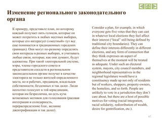 Изменение регионального законодательного органа Consider a plan, for example, in which everyone gets five votes that they can cast in whatever local elections they feel affect their interest (“local” still being defined by traditional city boundaries). They can define their interests differently in different elections, and any form of connection that they think expresses an aspect of themselves at the moment will be treated as adequate. Under such an electoral system, mayors, city council members, and neighborhood representatives in the regional legislature would have a constituency made up not only of residents but of workers, shoppers, property-owners, the homeless, and so forth. People are unlikely to vote in a jurisdiction they don’t care about, but there are a host of possible motives for voting (racial integration, racial solidarity, redistribution of wealth, desire for gentrification, etc.). К примеру, представьте план, по которому каждый получает пять голосов, которые он может потратить в любых местных выборах, которые его интересует («местный» тут все еще понимается в традиционных городских границах). Они могут по-разному определять свои интересы в разных выборах, и учитывать любые связи, которые, как они думают, будут адекватны. При такой электоральной системе, мэры, члены городского совета и представители соседств в региональном законодательном органе получат в качестве электората не только жителей определенного места, но и рабочих, продавцов, владельцев собственности, бездомных и так далее. Люди неохотно голосуют в той юрисдикции, которая им безразлична, но есть куча возможных мотивов для голосования (расовая интеграция и солидарность, перераспределение благ, желание джентрификации и так далее). 