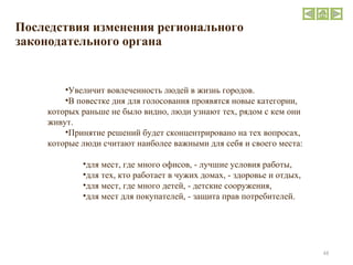 Последствия изменения регионального законодательного органа Увеличит вовлеченность людей в жизнь городов. В повестке дня для голосования проявятся новые категории, которых раньше не было видно, люди узнают тех, рядом с кем они живут. Принятие решений будет сконцентрировано на тех вопросах, которые люди считают наиболее важными для себя и своего места: для мест, где много офисов, - лучшие условия работы, для тех, кто работает в чужих домах, - здоровье и отдых,  для мест, где много детей, - детские сооружения,  для мест для покупателей, - защита прав потребителей. 