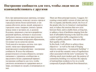 Построение сообществ для того, чтобы люди могли взаимодействовать с другими There are three principal reasons, I suggest, for creating a more public version of cities and city life: to expand, and thereby enrich, the lives of the people who live in America’s metropolitan area; to reduce the tensions that now exist between them; and to enable them, at long last, to address a host of problems-ranging from the lack of affordable housing to the need for crime control and from traffic congestion to the caliber of public education – that now affect their quality of life.  In this book, I call efforts to achieve these objectives – as well as the task of forging intercity connections – “community building”. I seek to avoid the romantic sense of togetherness often associated with the term “community” by offering much more modest goal: the purpose of community building is to increase the capacity of metropolitan residents to live in a world composed of people different from themselves.  Есть три принципиальных причины, которые как я предполагаю, позволят сделать города и городскую жизнь более публичной, и тем самым обогатить жизнь людей, живущих в городских зонах Америки; снизить трения между ними и заставить их, в далеком будущем, принимать участие в разработке решений проблем, начиная от недостатка требуемого жилья, контроля преступности, пробок и заканчивая вопросами образования, что влияет на их качество жизни. Этой книгой я пытаюсь достичь этих трех целей, также как и формирования межгородского взаимодействия – построение сообществ. Я хотел бы избежать романтического оттенка общности, которое связывают с термином «сообщества» и предложить более сдержанный вариант: построение сообществ для того, чтобы увеличить возможности горорожан жить в мире, состоящем из людей, отличающихся от них.  