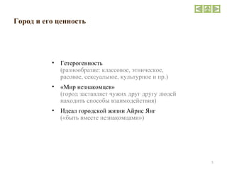 Город и его ценность  Гетерогенность   ( разнообразие: классовое, этническое, расовое, сексуальное, культурное и пр. ) «Мир незнакомцев»  (город заставляет чужих друг другу людей находить способы взаимодействия) Идеал городской жизни Айрис Янг  («быть вместе незнакомцами») 