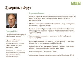 Джеральд Фруг Родился в 1939 г. Профессор права в Гарварде ( Harvard Law School ).  Признанный эксперт в области местного законодательства, а также городского и местного правления  США.  Выступает за региональное взаимодействие в решении проблем локального законодательства. Основные публикации Кандалы города: Как штаты подавляют городское обновление  City Bound: How States Stifle Urban Innovation ( в соавторстве с Д. Бэрроном) (2008) Местное законодательство  Local Government Law ( в соавторстве с Р.Фордом и Д.Бэрроном) (2006) Кандалы Бостона: Сравнение Законодательной власти Бостона с шестью другими главными городами Америки (в соавторстве с Д. Бэрроном) (2006) За границами регионального правительства  Beyond Regional Government (2002) Насколько оправдано отделение от Лос-Анджелеса?  Is Secession from the City of Los Angeles a Good Idea? (2002) Градопроизводство: построение сообществ без стен  City Making: Building Communities without Building Walls (1999) Городские службы  City Services (1998) Административная демократия  Administrative Democracy (1990) 