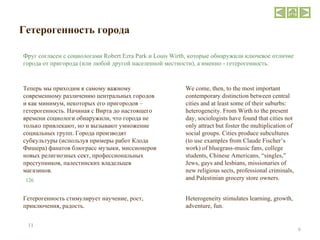 Гетерогенность города Теперь мы приходим к самому важному современному различению центральных городов и как минимум, некоторых его пригородов – гетерогенность. Начиная с Вирта до настоящего времени социологи обнаружили, что города не только привлекают, но и вызывают умножение социальных групп. Города производят субкультуры (используя примеры работ Клода Фишера) фанатов блюграсс музыки, миссионеров новых религиозных сект, профессиональных преступников, палестинских владельцев магазинов.  Фруг согласен с социологами  Robert Ezra Park  и  Louis Wirth , которые обнаружили ключевое отличие города от пригорода (или любой другой населенной местности), а именно - гетерогенность.  We come, then, to the most important contemporary distinction between central cities and at least some of their suburbs: heterogeneity. From Wirth to the present day, sociologists have found that cities not only attract but foster the multiplication of social groups. Cities produce subcultures (to use examples from Claude Fischer’s work) of bluegrass-music fans, college students, Chinese Americans, “singles,” Jews, gays and lesbians, missionaries of new religious sects, professional criminals, and Palestinian grocery store owners. 126 Heterogeneity stimulates learning, growth, adventure, fun. Гетерогенность стимулирует научение, рост, приключения, радость. 11 