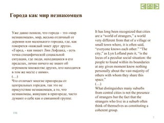 Города как мир незнакомцев Уже давно поняли, что города – это «мир незнакомцев», мир, весьма отличный от деревни или маленького городка, где, как говорится «каждый знает друг друга». «Город, - как пишет Лин Лофланд, - есть точка специфической социальной ситуации, где люди, находящиеся в его пределах, лично ничего не знают об огромном множестве других, кто находится в том же месте с ними». (…) Что отличает многие пригороды от центральных городов, так это не присутствие незнакомцев, а то, что незнакомцы, живущие в пригороде, часто думают о себе как о связанной группе. It has long been recognized that cities are a “world of strangers,” a world very different from that of a village or small town where, it is often said, “everyone knows each other.” “The city,” as Lyn Lofland puts it, “is the locus of a peculiar social situation: the people to found within its boundaries at any given moment know nothing personally about the vast majority of others with whom they share this space.” (…) What distinguishes many suburbs from central cities is not the presence of strangers but the fact that the strangers who live in a suburb often think of themselves as constituting a coherent group. 116 