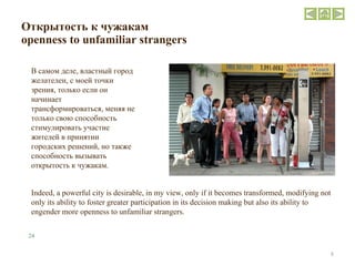 Открытость к чужакам  openness to unfamiliar strangers В самом деле, властный город желателен, с моей точки зрения, только если он начинает трансформироваться, меняя не только свою способность стимулировать участие жителей в принятии городских решений, но также способность вызывать открытость к чужакам.  Indeed, a powerful city is desirable, in my view, only if it becomes transformed, modifying not only its ability to foster greater participation in its decision making but also its ability to engender more openness to unfamiliar strangers. 24 