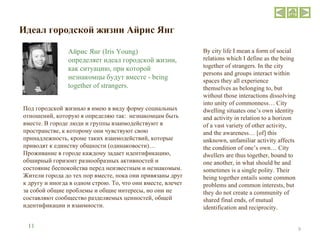 Идеал городской жизни   Айрис Янг Под городской жизнью я имею в виду форму социальных отношений, которую я определяю так:  незнакомцам быть вместе. В городе люди и группы взаимодействуют в пространстве, к которому они чувствуют свою принадлежность, кроме таких взаимодействий, которые приводят к единству общности (одинаковости)… Проживание в городе каждому задает идентификацию, обширный горизонт разнообразных активностей и состояние беспокойства перед неизвестным и незнакомым. Жители города до тех пор вместе, пока они привязаны друг к другу и иногда в одном строю. То, что они вместе, влечет за собой общие проблемы и общие интересы, но они не составляют сообщество разделяемых ценностей, общей идентификации и взаимности. By city life I mean a form of social relations which I define as the being together of strangers. In the city persons and groups interact within spaces they all experience themselves as belonging to, but without those interactions dissolving into unity of commonness… City dwelling situates one’s own identity and activity in relation to a horizon of a vast variety of other activity, and the awareness… [of] this unknown, unfamiliar activity affects the condition of one’s own… City dwellers are thus together, bound to one another, in what should be and sometimes is a single polity. Their being together entails some common problems and common interests, but they do not create a community of shared final ends, of mutual identification and reciprocity. Айрис Янг ( Iris Young ) определяет идеал городской жизни, как ситуацию, при которой незнакомцы будут вместе - being together  of  strangers.  11 