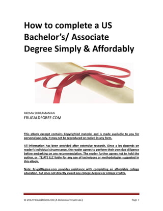 How to complete a US
Bachelor’s/ Associate
Degree Simply & Affordably




PADMA SUBRAMANIAN
FRUGALDEGREE.COM


This eBook excerpt contains Copyrighted material and is made available to you for
personal use only. It may not be reproduced or copied in any form.

All information has been provided after extensive research. Since a lot depends on
reader’s individual circumstance, the reader agrees to perform their own due diligence
before embarking on any recommendation. The reader further agrees not to hold the
author, or TEJATE LLC liable for any use of techniques or methodologies suggested in
this eBook.

Note: FrugalDegree.com provides assistance with completing an affordable college
education, but does not directly award any college degrees or college credits.




© 2012 FRUGALDEGREE.COM (A division of Tejate LLC)                              Page 1
 
