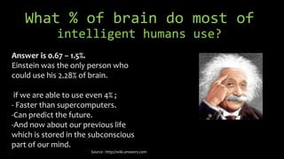 What % of brain do most of
intelligent humans use?
Answer is 0.67 – 1.5%.
Einstein was the only person who
could use his 2.28% of brain.
if we are able to use even 4% ;
- Faster than supercomputers.
-Can predict the future.
-And now about our previous life
which is stored in the subconscious
part of our mind.
Source : http://wiki.answers.com
 