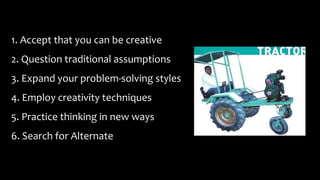 1. Accept that you can be creative
2. Question traditional assumptions
3. Expand your problem-solving styles
4. Employ creativity techniques
5. Practice thinking in new ways
6. Search for Alternate
 