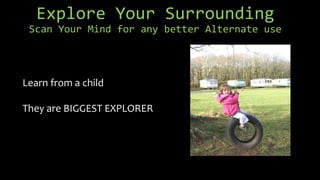 Explore Your Surrounding
Scan Your Mind for any better Alternate use
Learn from a child
They are BIGGEST EXPLORER
 