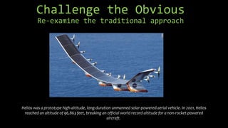 Challenge the Obvious
Re-examine the traditional approach
Helios was a prototype high-altitude, long-duration unmanned solar-powered aerial vehicle. In 2001, Helios
reached an altitude of 96,863 feet, breaking an official world record altitude for a non-rocket-powered
aircraft.
 