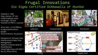 Frugal Innovations
Six Sigma Certified Dibbawalla of Mumbai
Collection Transportation Distribution
Coding Supply Chain
•Started in : 1880
•Avg. Literacy : 8th std.
•Total Employee: 5000
•Coverage = 60 kms
•Number of Tiffin’s : 2,00,000
•Error rate = 1 in 16 Millions
•6 sigma performance:
99.99%
•Cost of Service : Rs.300/ pm
•Recipient of : ISO 9001-2000
•World record in Best Time
Management.
•Name in Guinness Book of
World Record.
•Stood high along with MNC’s
like GE, Motorola etc.
 