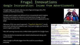 Frugal Innovations
Google Incorporation: Income from Advertisements
Larry Page and Sergey Brin
•Google began in January 1996, by Larry Page and Sergey Brin, PhD
students at Stanford University.
•Google search engine was different from conventional search engines
because it was based on relevance and importance of page to user
rather than counting how many times the search terms appeared on the
page.
•Because of this new search approach , “PageRank Algorithm”, results
were much refined and related to user. Very soon Google was favourite
search engine world wide.
•But still earning revenue was a million dollar question for Google Team.
• They decided to incorporate user related advertisement along with
search results.
•Now Google is officially bigger than Microsoft Inc according to
NASDAQ.
 