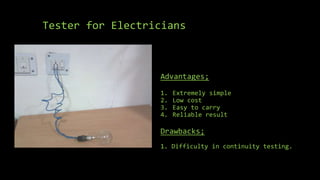 Tester for Electricians
Advantages;
1. Extremely simple
2. Low cost
3. Easy to carry
4. Reliable result
Drawbacks;
1. Difficulty in continuity testing.
 