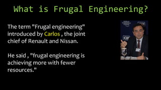 What is Frugal Engineering?
The term "Frugal engineering"
introduced by Carlos , the joint
chief of Renault and Nissan.
He said , "frugal engineering is
achieving more with fewer
resources."
 