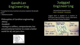 Gandhian
Engineering
Philosophies of Gandhian engineering;
-Ahinsa
-Swadeshi
- Acting in a selfless, compassionate, but
unconventional manner to create a better
world for all, not just a few.
Judggad
Engineering
“I would prize every invention of science made for the benefit
of all.”
—Mahatma Gandhi
Derived from Sanskrit word
YUKTI  JUGGAT  JUGGAD
Juggad term is applied to a creative or
innovative idea providing a quick, alternative
way of solving or fixing a problem.
 