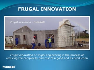 moladi
Frugal Innovation – Plastic Formwork – empowering people – social development
FRUGAL INNOVATION
Frugal innovation or frugal engineering is the process of
reducing the complexity and cost of a good and its production
Frugal innovation - moladi
 
