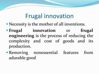 Frugal innovation
 Necessity is the mother of all inventions.
 Frugal innovation or frugal
engineering is the process of reducing the
complexity and cost of goods and its
production.
 Removing nonessential features from
adurable good
 