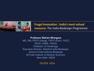Frugal Innovation : India’s most valued 
resource: The India Biodesign Programme 
Professor Balram Bhargava 
MD, DM, FRCP (Glasg), FRCP (Edin), FACC, 
FAHA, FAMS, FNASc 
Professor of Cardiology, 
Executive Director, Stanford India Biodesign, 
School of International Biodesign 
All India Institute of Medical Sciences, 
New Delhi, INDIA 
CEUTEH 2014 
 