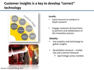 Customer insights is a key to develop “correct”
    technology

                                 Locally:
                                 • Local resource to conduct in-
                                    depth research

                                 •   Engage customers & treat them
                                     as partners and collaborators of
                                     the innovation process

                                 Globally:
                                 • Use analytics and technology to
                                    gather insights

                                 •   Quantitative research – market
                                     size and customer behavior
                                       Spot linkage across markets




Source: Ernst and Young, 2012
 