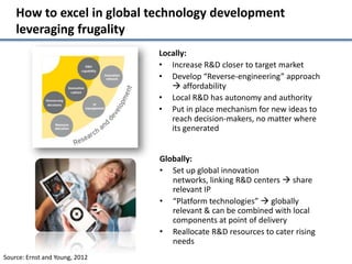 How to excel in global technology development
    leveraging frugality
                                Locally:
                                • Increase R&D closer to target market
                                • Develop “Reverse-engineering” approach
                                    affordability
                                • Local R&D has autonomy and authority
                                • Put in place mechanism for new ideas to
                                   reach decision-makers, no matter where
                                   its generated


                                Globally:
                                • Set up global innovation
                                   networks, linking R&D centers  share
                                   relevant IP
                                • “Platform technologies”  globally
                                   relevant & can be combined with local
                                   components at point of delivery
                                • Reallocate R&D resources to cater rising
                                   needs
Source: Ernst and Young, 2012
 