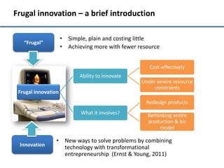 Frugal innovation – a brief introduction

                     • Simple, plain and costing little
   “Frugal”
                     • Achieving more with fewer resource


                                                     Cost-effectively
                            Ability to innovate
                                                  Under severe resource
                                                      constraints
 Frugal innovation
                                                    Redesign products
                            What it involves?       Rethinking entire
                                                    production & biz
                                                         model

                 • New ways to solve problems by combining
 Innovation        technology with transformational
                   entrepreneurship (Ernst & Young, 2011)
 