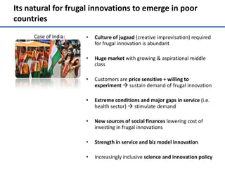 Its natural for frugal innovations to emerge in poor
countries
     Case of India:   •   Culture of jugaad (creative improvisation) required
                          for frugal innovation is abundant

                      •   Huge market with growing & aspirational middle
                          class

                      •   Customers are price sensitive + willing to
                          experiment  sustain demand of frugal innovation

                      •   Extreme conditions and major gaps in service (i.e.
                          health sector)  stimulate demand

                      •   New sources of social finances lowering cost of
                          investing in frugal innovations

                      •   Strength in service and biz model innovation

                      •   Increasingly inclusive science and innovation policy
 