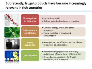 But recently, frugal products have became increasingly
relevant in rich countries

           Slowing down     • Lacklustre growth
            of economy      • Deleveraging in developed economies

                            • Climate, energy, water and other
           Environmental      resources
             constraints    • Frugal model of production &
                              consumption

              Aging         • New approaches of health and social care
            population        to address aging societies

                            • New technology platforms drastically
                              reduce cost of some forms of innovation
           Cost reduction
                            • Create huge opportunity for frugal
                              innovators, esp. in services
 