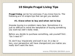 10 Simple Frugal Living Tips

Frugal living can be fun and easy if you know how to. The
following are 10 simple tips that can get you started.

     #1. Know when to buy and when not to buy

Impulse buying is a problem many face. Sometimes it is
just so difficult to resist the temptation of buying something
you want but don’t really need.

Before you decide to purchase something, ask yourself first:
“Do I need it?”

Or, don’t buy impulsively and wait it out. In a day or
two, your perspective will have changed and you realize you
really don’t want the item.


                                     www.FRUGALSARAH.com
 