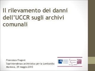 Il rilevamento dei danni
dell’UCCR sugli archivi
comunali
Francesca Frugoni
Soprintendenza archivistica per la Lombardia
Mantova, 29 maggio 2013
 