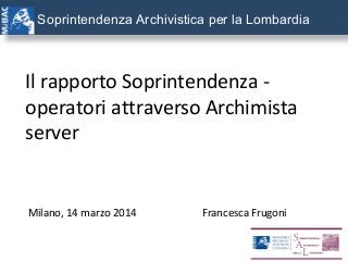 Soprintendenza Archivistica per la Lombardia
Il rapporto Soprintendenza -
operatori attraverso Archimista
server
Milano, 14 marzo 2014 Francesca Frugoni
 