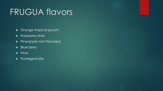 FRUGUA flavors
 Orange tropical punch.
 Raspberry lime.
 Pineapple mint flavored.
 Blue berry
 Pear
 Pomegranate
 