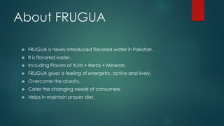 About FRUGUA
 FRUGUA is newly introduced flavored water in Pakistan.
 It is flavored water.
 Including Flavors of fruits + Herbs + Minerals.
 FRUGUA gives a feeling of energetic, active and lively.
 Overcome the obesity.
 Cater the changing needs of consumers.
 Helps in maintain proper diet.
 