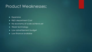Product Weaknesses:
 Expensive
 R&D department Cost
 No economy of scale achieve yet
 Weak technology
 Low advertisement budget
 Low finance available
 
