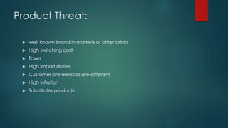Product Threat:
 Well known brand in markets of other drinks
 High switching cost
 Taxes
 High import duties
 Customer preferences are different
 High inflation
 Substitutes products
 