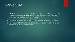 Market Size
 Market size is a measurement of the total volume of a given market.
When determining market size, it is very important to define the
measurement as precisely as possible.
 The overall market size of the industry is approximately 100 million
 To calculate the Market size of beverage industry, we have to see
revenues of all our competitors.
 