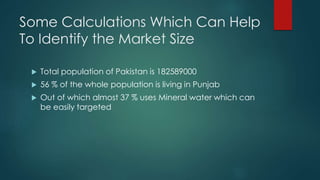 Some Calculations Which Can Help
To Identify the Market Size
 Total population of Pakistan is 182589000
 56 % of the whole population is living in Punjab
 Out of which almost 37 % uses Mineral water which can
be easily targeted
 