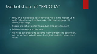 Market share of “FRUGUA”
 FRUGUA is the first and newly flavored water in the market. So it’s
quite difficult to capture the market at its early stage or at its
introduction stage.
 People are not aware for this product till its advertisement.
 Different colors attract the taste.
 We need our product to become highly attractive to consumers,
and so we have to build some strategies in order to achieve our
vision
 