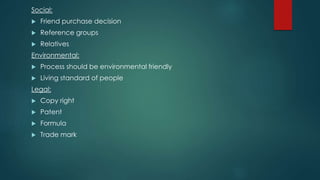 Social:
 Friend purchase decision
 Reference groups
 Relatives
Environmental:
 Process should be environmental friendly
 Living standard of people
Legal:
 Copy right
 Patent
 Formula
 Trade mark
 