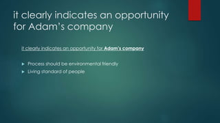 it clearly indicates an opportunity
for Adam’s company
it clearly indicates an opportunity for Adam’s company
 Process should be environmental friendly
 Living standard of people
 