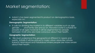 Market segmentation:
 Adam’s has been segmented its product on demographics basis,
especially on:
Demographic Segmentation:
 It calls for dividing the market in to different variables such as age,
gender, and family size and so on. Flavored water is suitable for
people of all ages however it will be segmented for people
between 10-45 who are more conscious about their health.
Geographic Segmentation:
 We must understand the geographical different in needs and
wants. .Initially it will be placed in major urban areas like Lahore,
Karachi, Islamabad and Faisalabad where people are more aware
about their health.
 