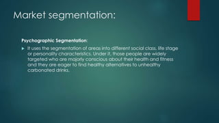 Market segmentation:
Psychographic Segmentation:
 It uses the segmentation of areas into different social class, life stage
or personality characteristics. Under it, those people are widely
targeted who are majorly conscious about their health and fitness
and they are eager to find healthy alternatives to unhealthy
carbonated drinks.
 