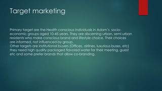 Target marketing
Primary target are the Health conscious individuals in Adam’s socio-
economic groups aged 10-45 years. They are discerning urban, semi urban
residents who make conscious brand and lifestyle choice. Their choices
are informed, not influenced by group.
Other targets are institutional buyers (Offices, airlines, luxurious buses, etc)
they need high quality packaged flavored water for their meeting, guest
etc and some prefer brands that allow co-branding.
 