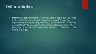 Differentiation:
 Most manufacturer attempt to differentiate their product offerings
by line extensions and superior product quality. Through the
improvements of product quality and a wide variety of flavors, the
competitors try to increase their brand’s quality reputation – the
perceived value that customers associate with a particular brand
name or a logo.
 