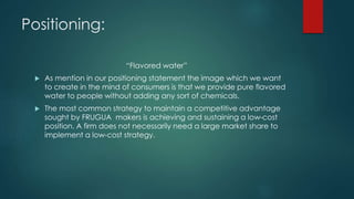Positioning:
“Flavored water”
 As mention in our positioning statement the image which we want
to create in the mind of consumers is that we provide pure flavored
water to people without adding any sort of chemicals.
 The most common strategy to maintain a competitive advantage
sought by FRUGUA makers is achieving and sustaining a low-cost
position. A firm does not necessarily need a large market share to
implement a low-cost strategy.
 